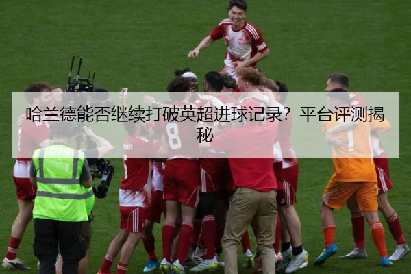 哈兰德能否继续打破英超进球记录？平台评测揭秘